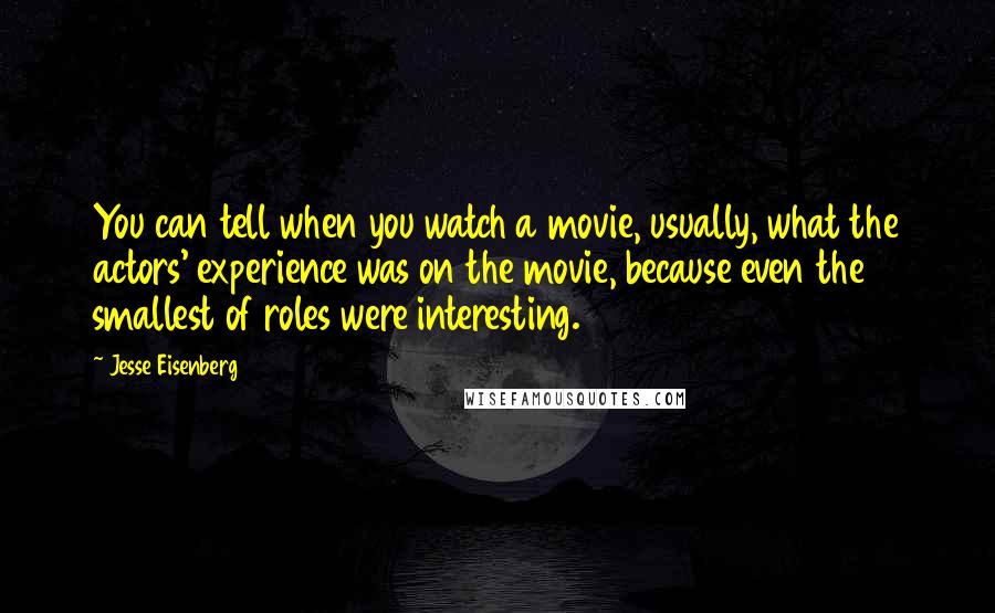 Jesse Eisenberg Quotes: You can tell when you watch a movie, usually, what the actors' experience was on the movie, because even the smallest of roles were interesting.