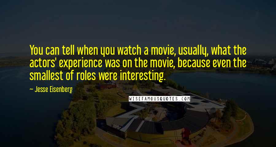 Jesse Eisenberg Quotes: You can tell when you watch a movie, usually, what the actors' experience was on the movie, because even the smallest of roles were interesting.