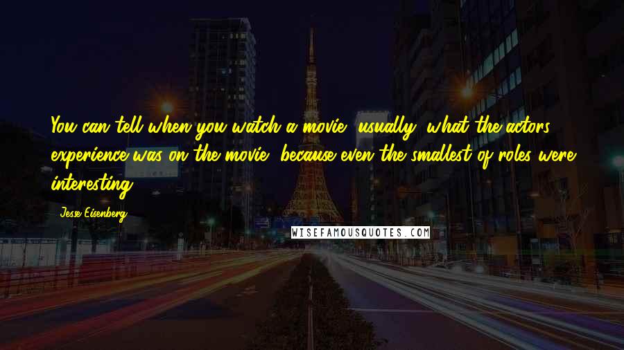 Jesse Eisenberg Quotes: You can tell when you watch a movie, usually, what the actors' experience was on the movie, because even the smallest of roles were interesting.