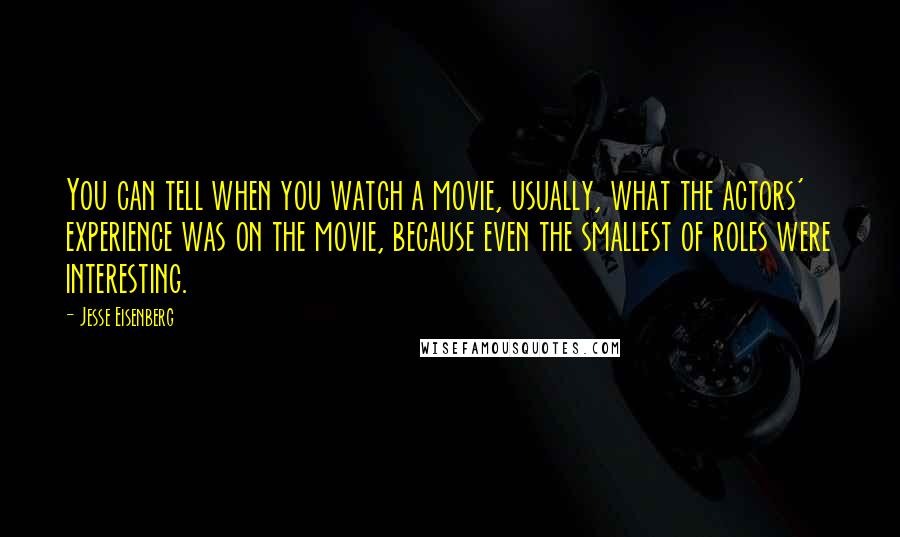 Jesse Eisenberg Quotes: You can tell when you watch a movie, usually, what the actors' experience was on the movie, because even the smallest of roles were interesting.