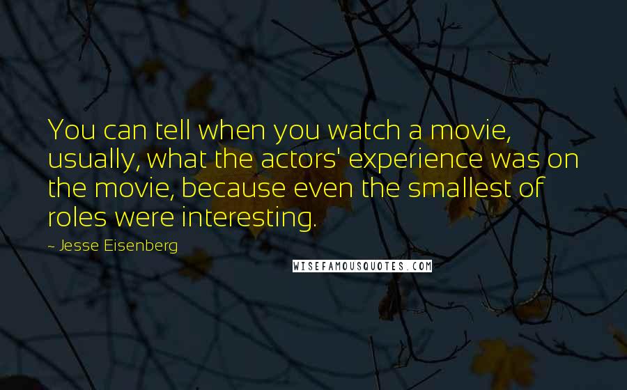 Jesse Eisenberg Quotes: You can tell when you watch a movie, usually, what the actors' experience was on the movie, because even the smallest of roles were interesting.