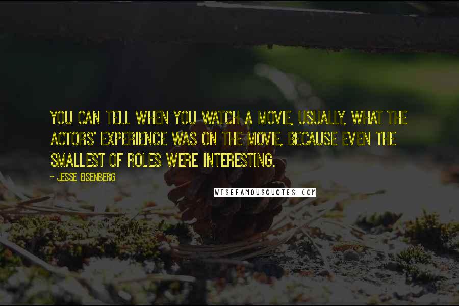 Jesse Eisenberg Quotes: You can tell when you watch a movie, usually, what the actors' experience was on the movie, because even the smallest of roles were interesting.