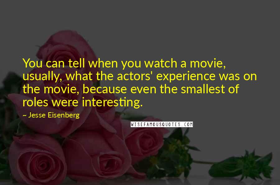 Jesse Eisenberg Quotes: You can tell when you watch a movie, usually, what the actors' experience was on the movie, because even the smallest of roles were interesting.