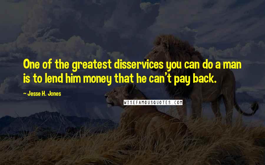 Jesse H. Jones Quotes: One of the greatest disservices you can do a man is to lend him money that he can't pay back.