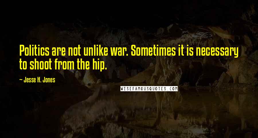 Jesse H. Jones Quotes: Politics are not unlike war. Sometimes it is necessary to shoot from the hip.