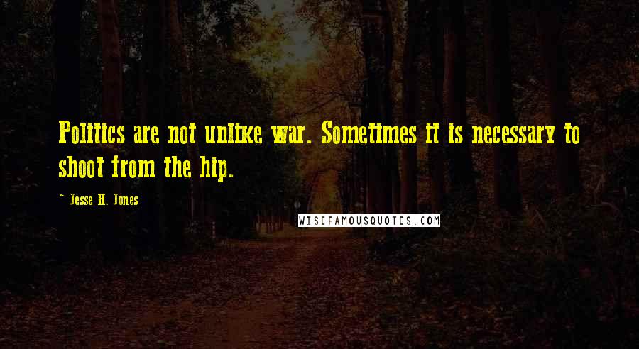 Jesse H. Jones Quotes: Politics are not unlike war. Sometimes it is necessary to shoot from the hip.