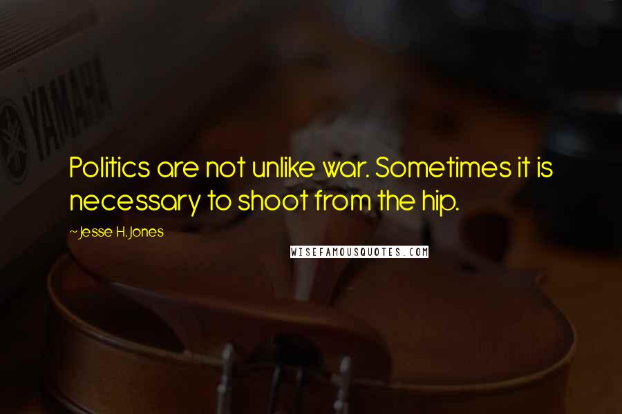 Jesse H. Jones Quotes: Politics are not unlike war. Sometimes it is necessary to shoot from the hip.