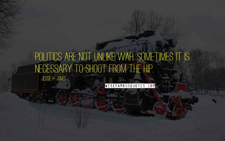 Jesse H. Jones Quotes: Politics are not unlike war. Sometimes it is necessary to shoot from the hip.