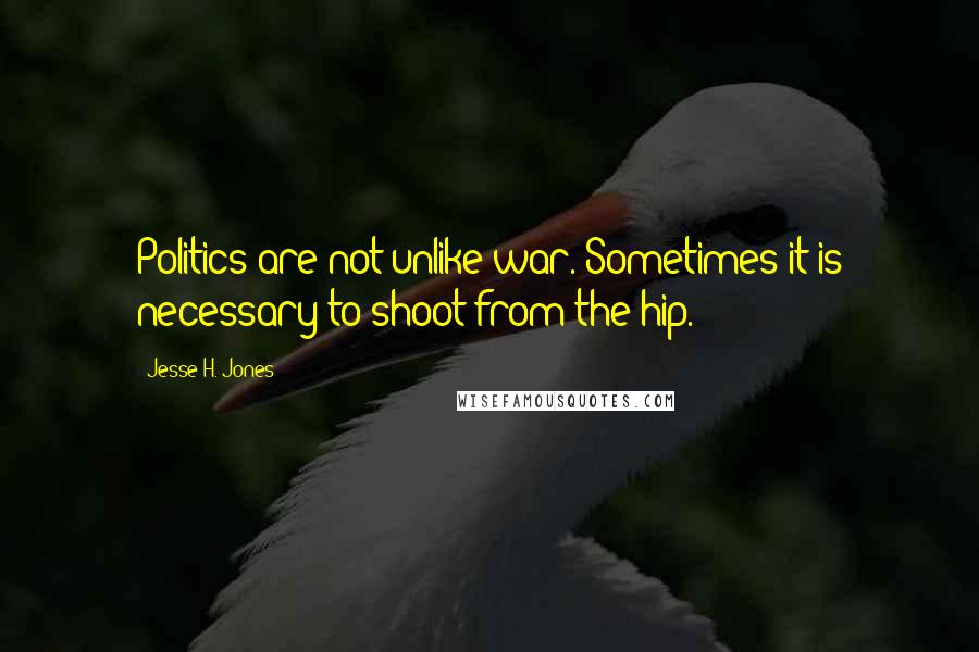 Jesse H. Jones Quotes: Politics are not unlike war. Sometimes it is necessary to shoot from the hip.