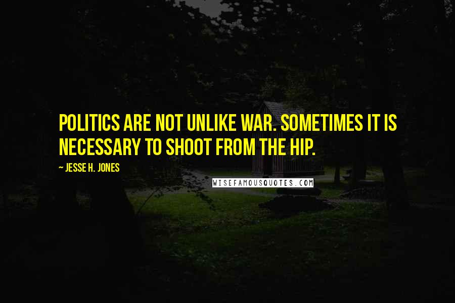 Jesse H. Jones Quotes: Politics are not unlike war. Sometimes it is necessary to shoot from the hip.