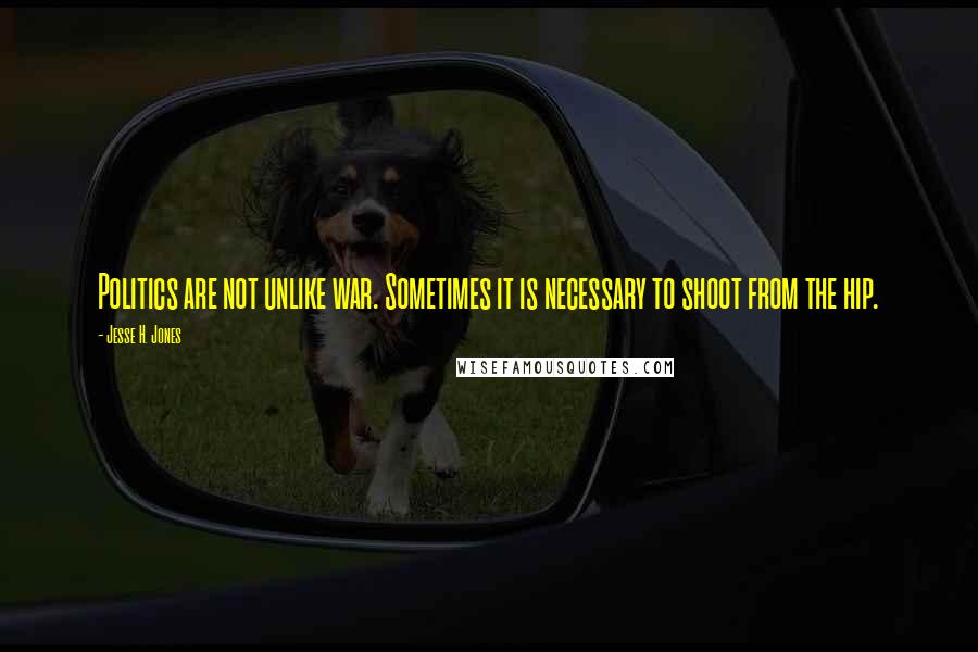 Jesse H. Jones Quotes: Politics are not unlike war. Sometimes it is necessary to shoot from the hip.