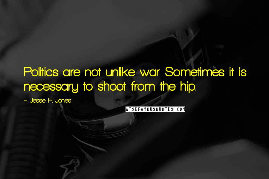 Jesse H. Jones Quotes: Politics are not unlike war. Sometimes it is necessary to shoot from the hip.