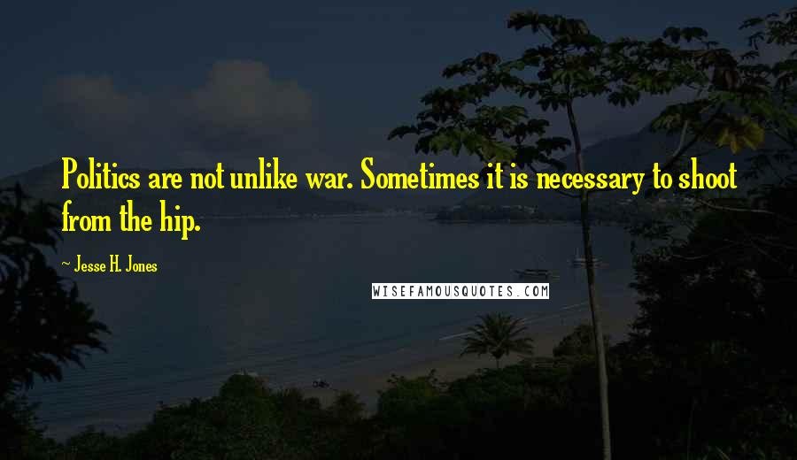 Jesse H. Jones Quotes: Politics are not unlike war. Sometimes it is necessary to shoot from the hip.