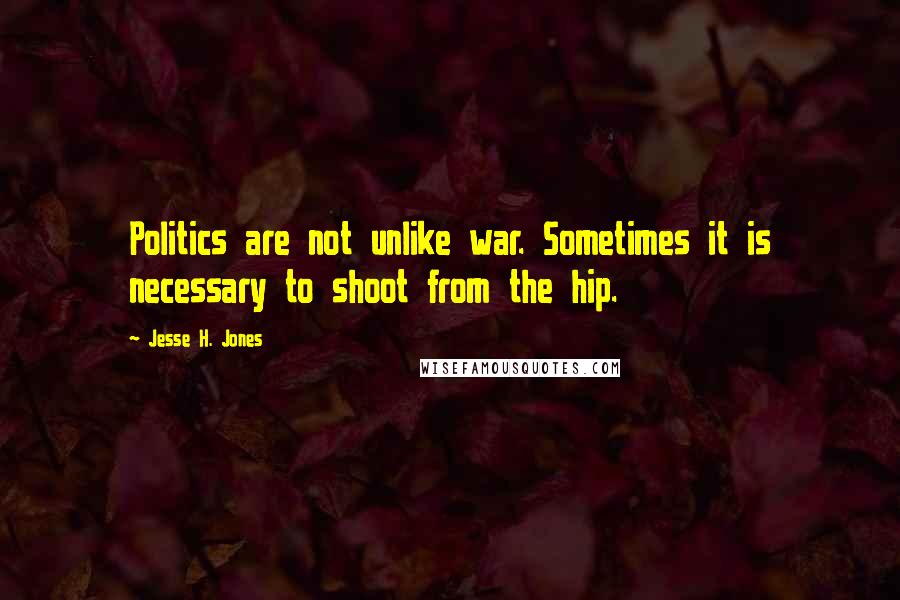 Jesse H. Jones Quotes: Politics are not unlike war. Sometimes it is necessary to shoot from the hip.