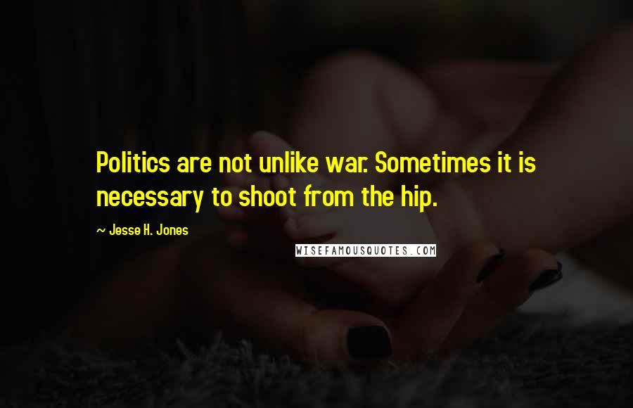 Jesse H. Jones Quotes: Politics are not unlike war. Sometimes it is necessary to shoot from the hip.