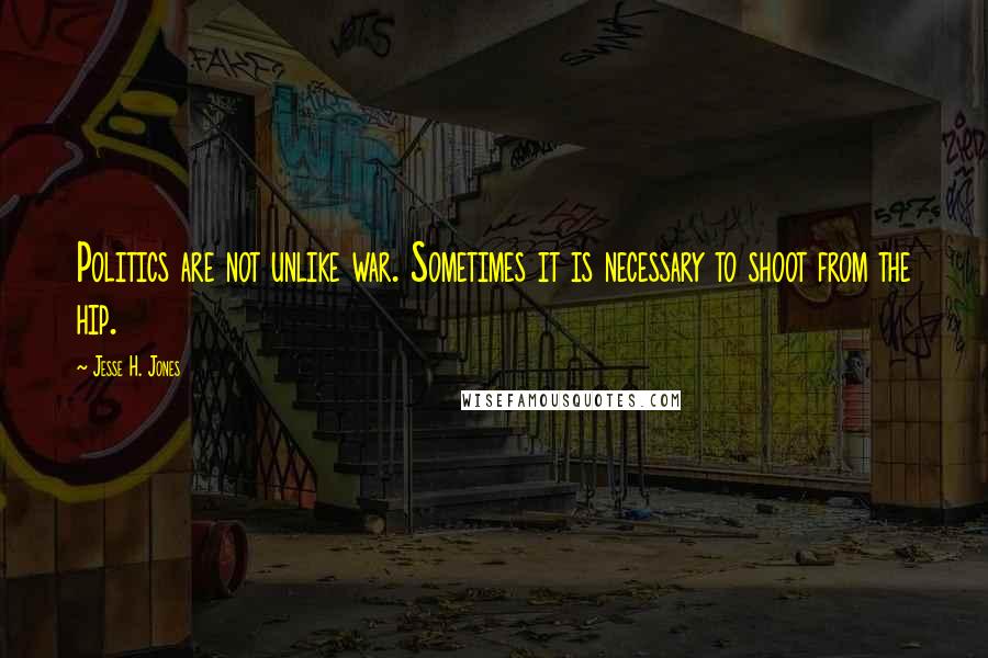 Jesse H. Jones Quotes: Politics are not unlike war. Sometimes it is necessary to shoot from the hip.