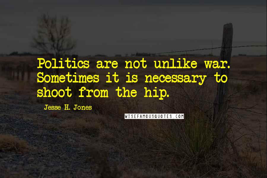 Jesse H. Jones Quotes: Politics are not unlike war. Sometimes it is necessary to shoot from the hip.