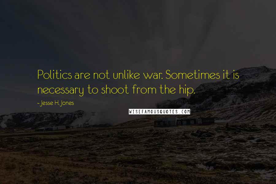 Jesse H. Jones Quotes: Politics are not unlike war. Sometimes it is necessary to shoot from the hip.