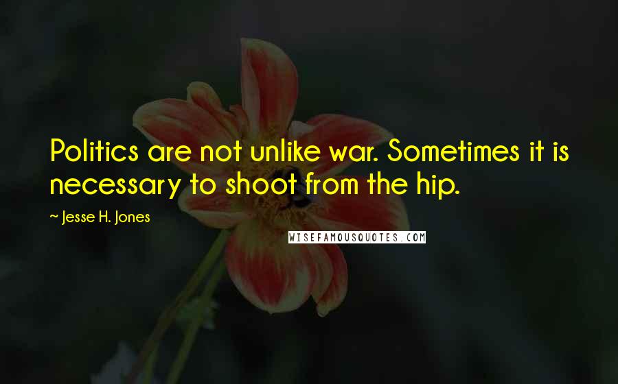 Jesse H. Jones Quotes: Politics are not unlike war. Sometimes it is necessary to shoot from the hip.