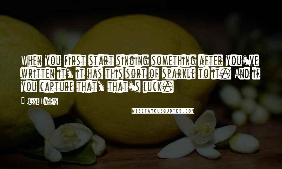 Jesse Harris Quotes: When you first start singing something after you've written it, it has this sort of sparkle to it. And if you capture that, that's luck.