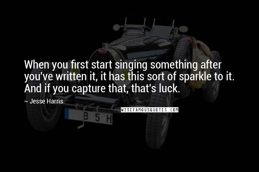 Jesse Harris Quotes: When you first start singing something after you've written it, it has this sort of sparkle to it. And if you capture that, that's luck.