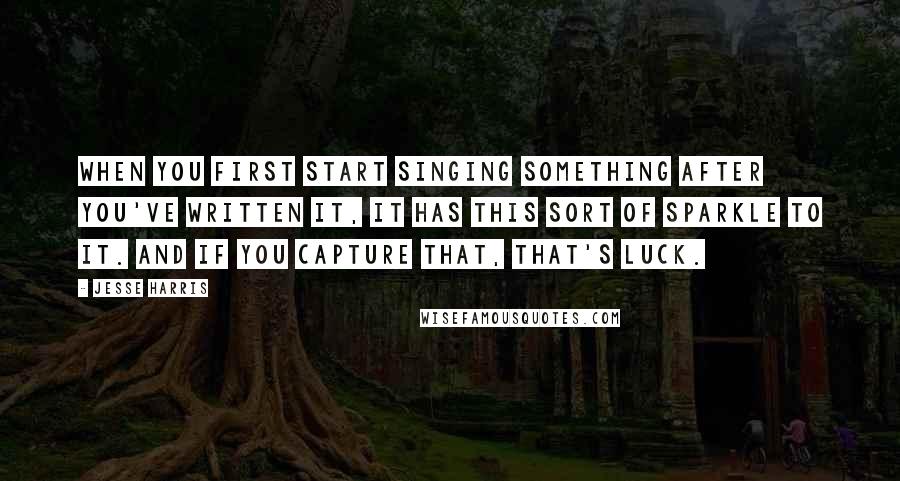 Jesse Harris Quotes: When you first start singing something after you've written it, it has this sort of sparkle to it. And if you capture that, that's luck.