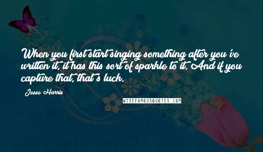 Jesse Harris Quotes: When you first start singing something after you've written it, it has this sort of sparkle to it. And if you capture that, that's luck.