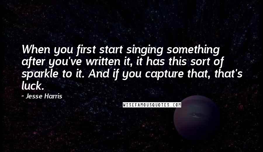 Jesse Harris Quotes: When you first start singing something after you've written it, it has this sort of sparkle to it. And if you capture that, that's luck.