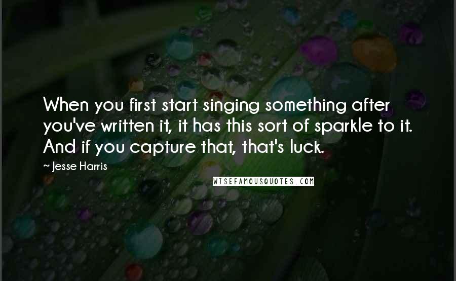 Jesse Harris Quotes: When you first start singing something after you've written it, it has this sort of sparkle to it. And if you capture that, that's luck.