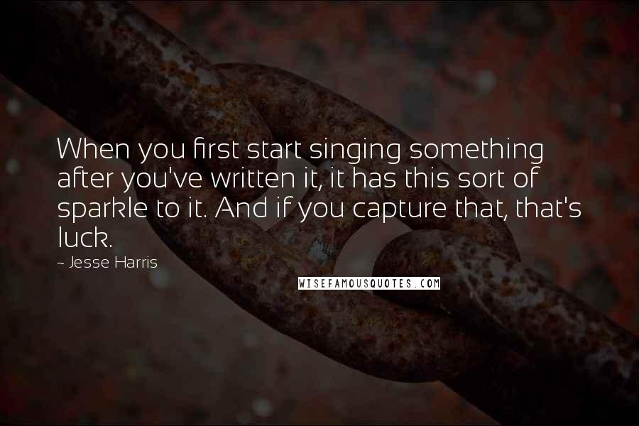 Jesse Harris Quotes: When you first start singing something after you've written it, it has this sort of sparkle to it. And if you capture that, that's luck.