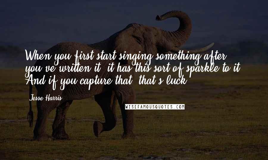 Jesse Harris Quotes: When you first start singing something after you've written it, it has this sort of sparkle to it. And if you capture that, that's luck.