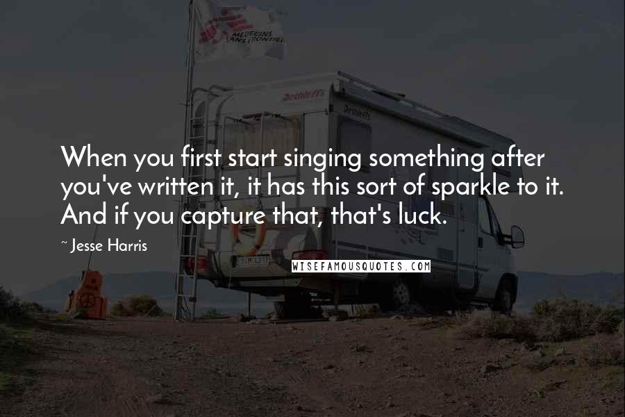 Jesse Harris Quotes: When you first start singing something after you've written it, it has this sort of sparkle to it. And if you capture that, that's luck.