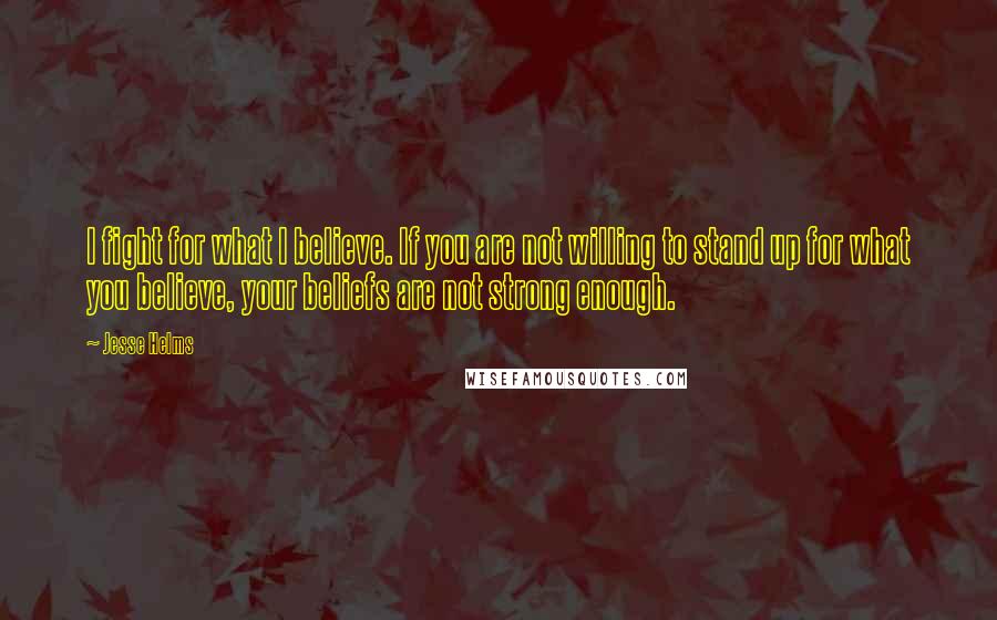 Jesse Helms Quotes: I fight for what I believe. If you are not willing to stand up for what you believe, your beliefs are not strong enough.
