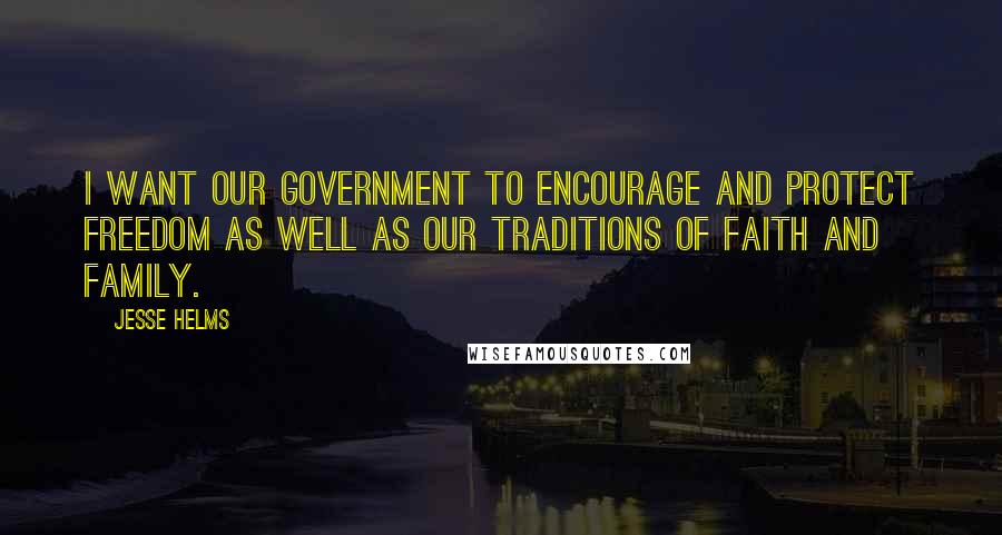 Jesse Helms Quotes: I want our government to encourage and protect freedom as well as our traditions of faith and family.