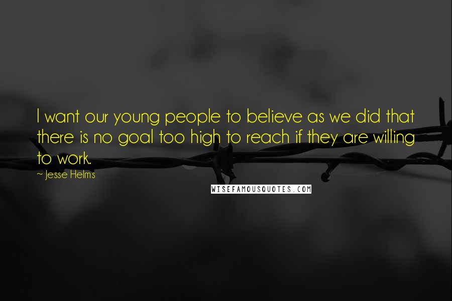 Jesse Helms Quotes: I want our young people to believe as we did that there is no goal too high to reach if they are willing to work.