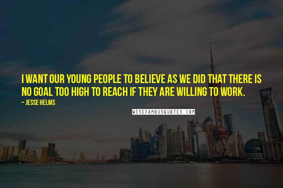 Jesse Helms Quotes: I want our young people to believe as we did that there is no goal too high to reach if they are willing to work.