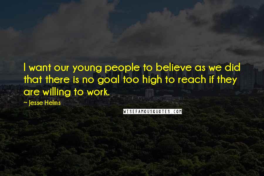 Jesse Helms Quotes: I want our young people to believe as we did that there is no goal too high to reach if they are willing to work.