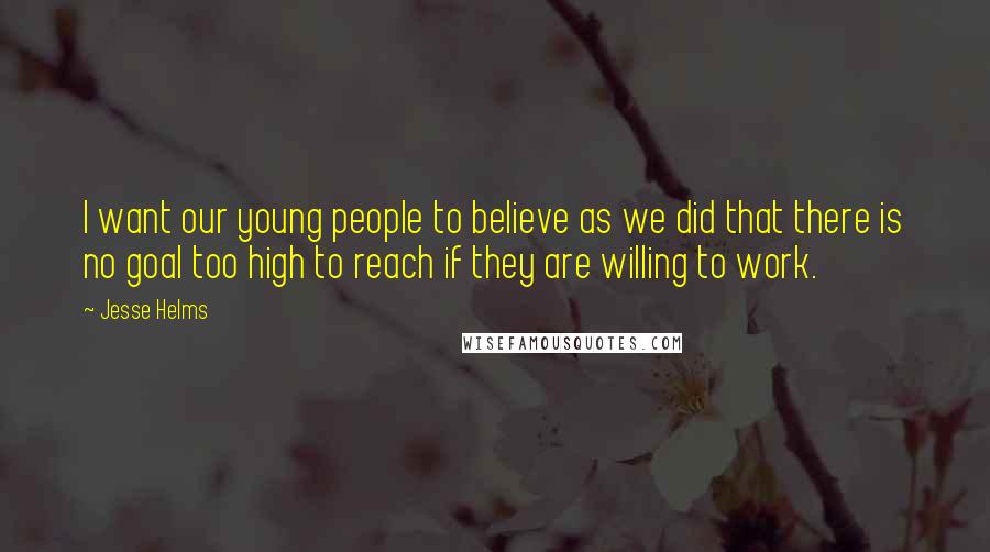 Jesse Helms Quotes: I want our young people to believe as we did that there is no goal too high to reach if they are willing to work.