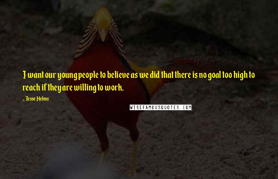 Jesse Helms Quotes: I want our young people to believe as we did that there is no goal too high to reach if they are willing to work.