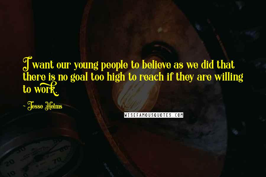 Jesse Helms Quotes: I want our young people to believe as we did that there is no goal too high to reach if they are willing to work.