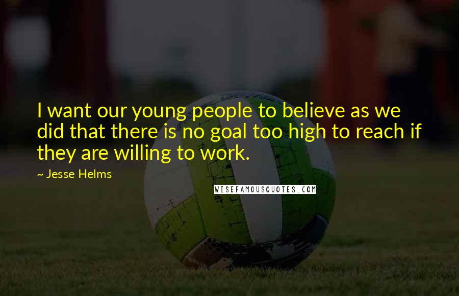 Jesse Helms Quotes: I want our young people to believe as we did that there is no goal too high to reach if they are willing to work.