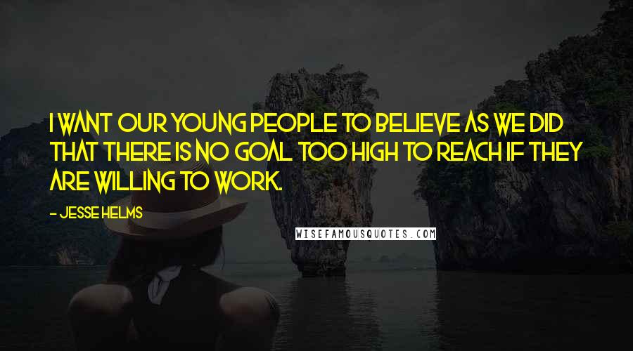 Jesse Helms Quotes: I want our young people to believe as we did that there is no goal too high to reach if they are willing to work.