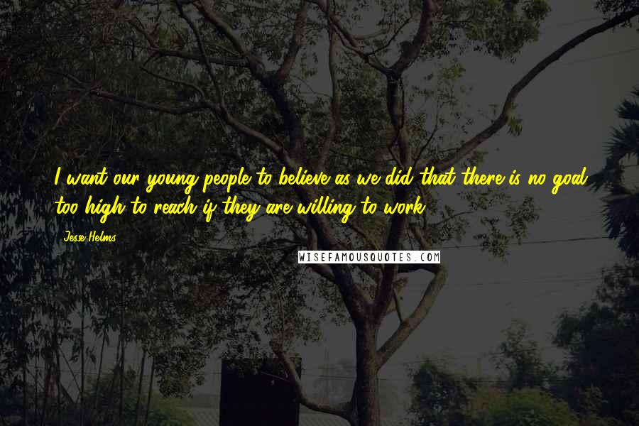 Jesse Helms Quotes: I want our young people to believe as we did that there is no goal too high to reach if they are willing to work.