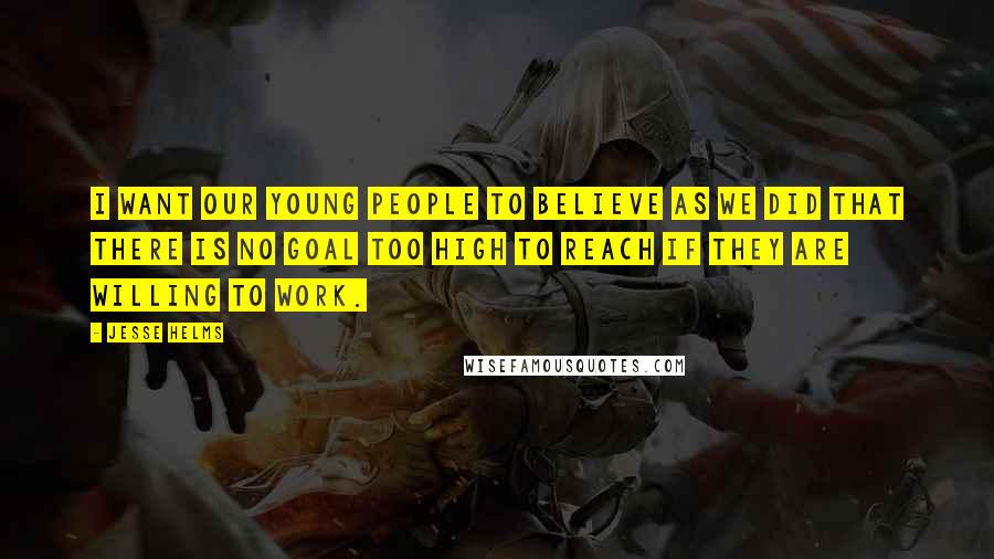 Jesse Helms Quotes: I want our young people to believe as we did that there is no goal too high to reach if they are willing to work.