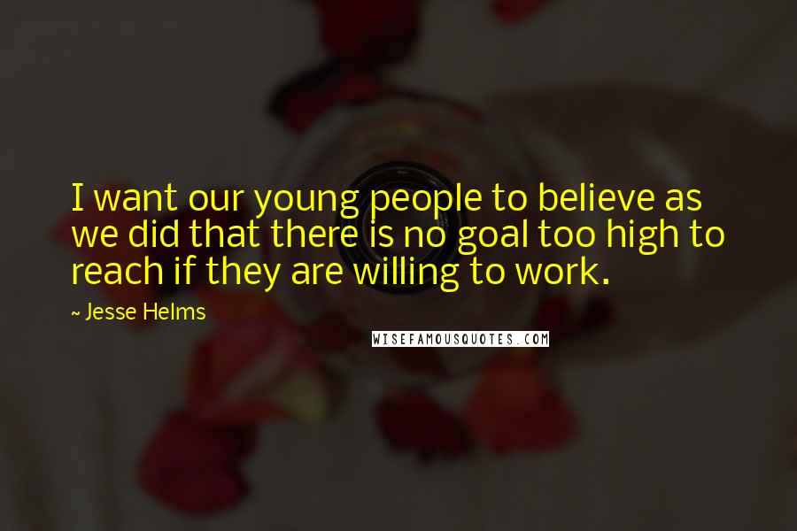 Jesse Helms Quotes: I want our young people to believe as we did that there is no goal too high to reach if they are willing to work.