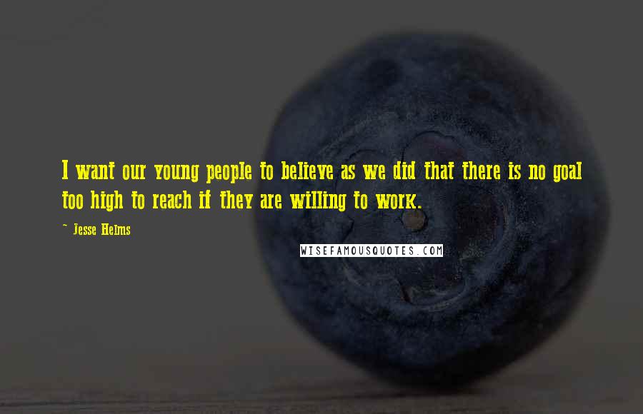 Jesse Helms Quotes: I want our young people to believe as we did that there is no goal too high to reach if they are willing to work.