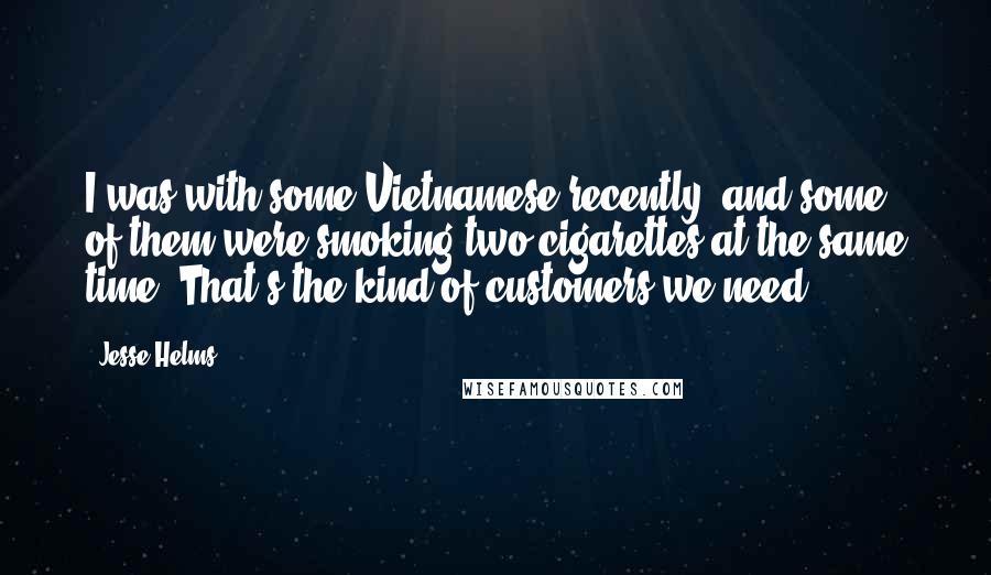 Jesse Helms Quotes: I was with some Vietnamese recently, and some of them were smoking two cigarettes at the same time. That's the kind of customers we need!