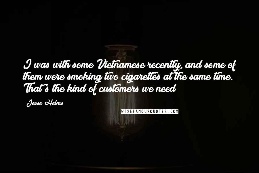 Jesse Helms Quotes: I was with some Vietnamese recently, and some of them were smoking two cigarettes at the same time. That's the kind of customers we need!
