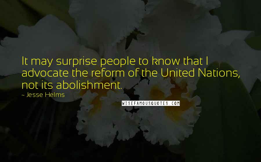 Jesse Helms Quotes: It may surprise people to know that I advocate the reform of the United Nations, not its abolishment.