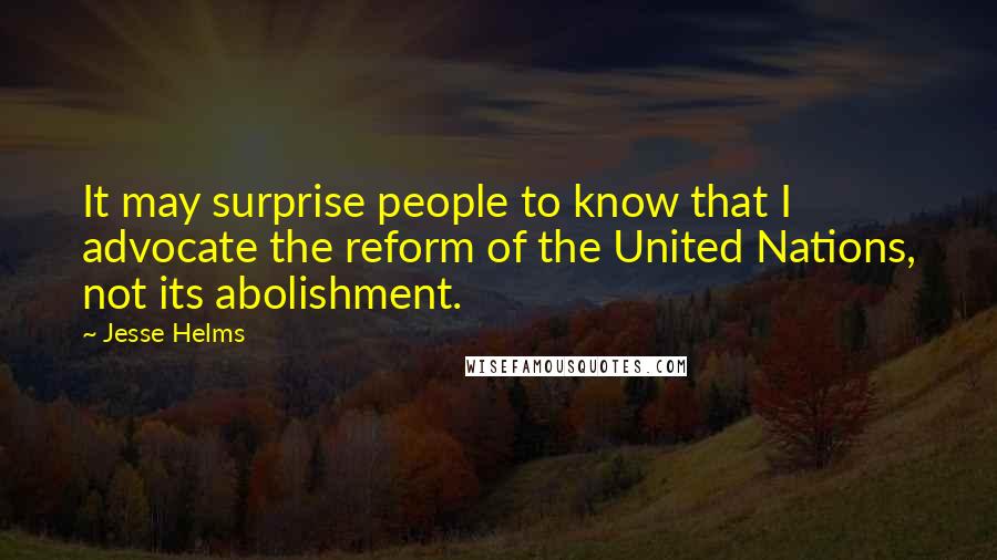 Jesse Helms Quotes: It may surprise people to know that I advocate the reform of the United Nations, not its abolishment.